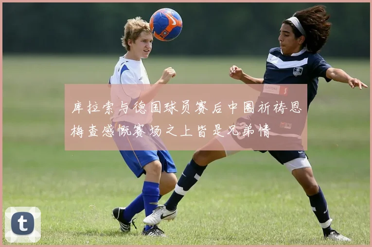 库拉索与德国球员赛后中圈祈祷恩梅查感慨赛场之上皆是兄弟情