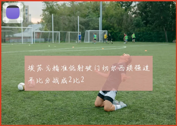 埃苏戈精准低射破门切尔西顽强追平比分战成2比2