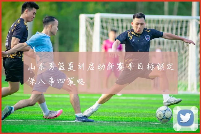 山东男篮夏训启动新赛季目标锁定保八争四策略