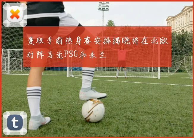曼联季前热身赛安排揭晓将在北欧对阵马竞PSG和米兰