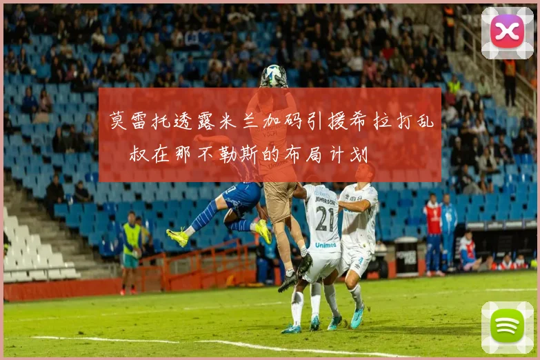 莫雷托透露米兰加码引援希拉打乱囧叔在那不勒斯的布局计划