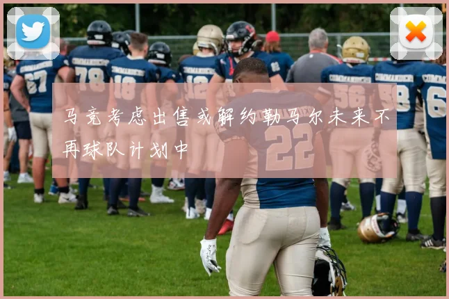 马竞考虑出售或解约勒马尔未来不再球队计划中