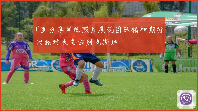 C罗分享训练照片展现团队精神期待次轮对决乌兹别克斯坦