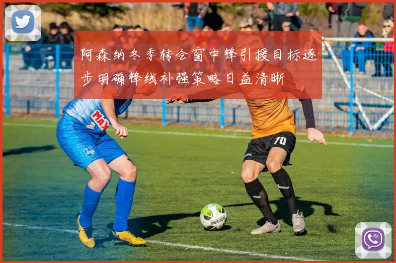 阿森纳冬季转会窗中锋引援目标逐步明确锋线补强策略日益清晰