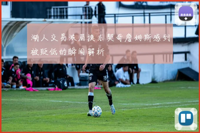 湖人交易浓眉换东契奇詹姆斯感到被贬低的瞬间解析