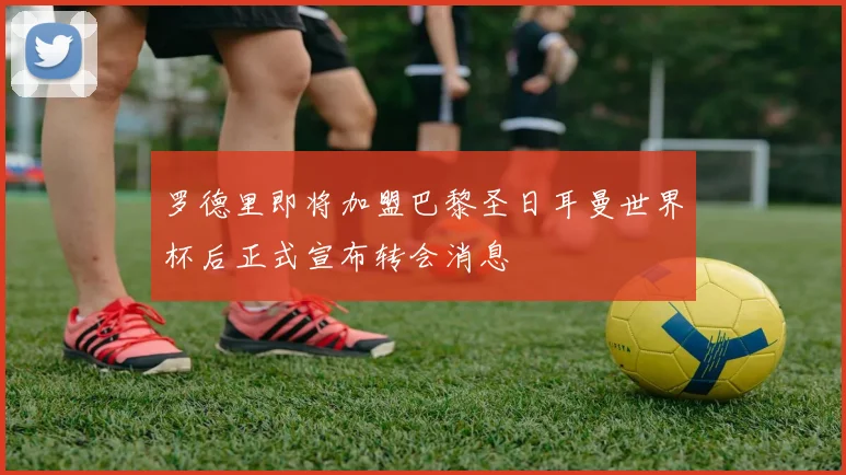 罗德里即将加盟巴黎圣日耳曼世界杯后正式宣布转会消息