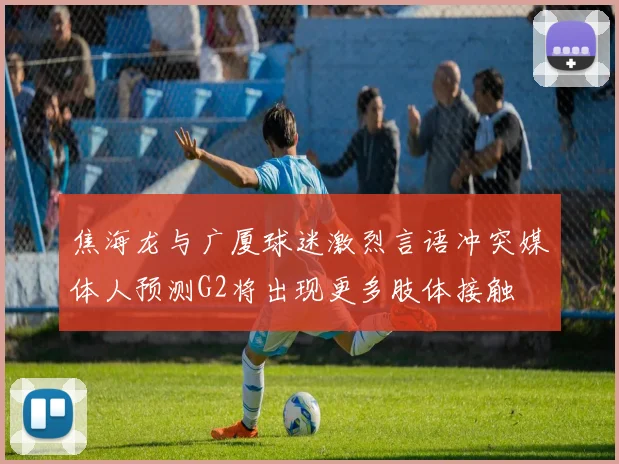 焦海龙与广厦球迷激烈言语冲突媒体人预测G2将出现更多肢体接触