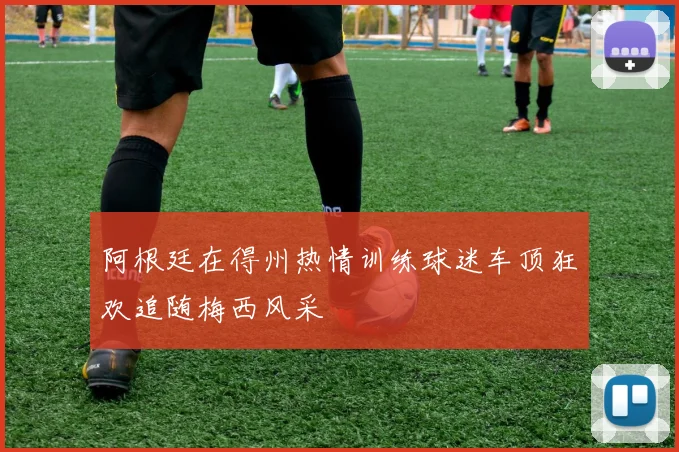 阿根廷在得州热情训练球迷车顶狂欢追随梅西风采