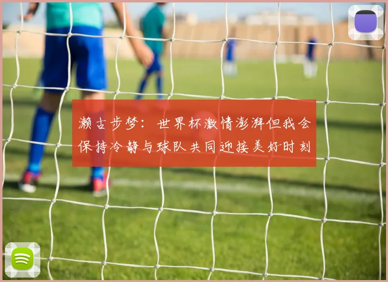 濑古步梦：世界杯激情澎湃但我会保持冷静与球队共同迎接美好时刻