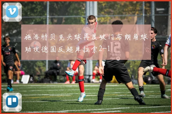 施洛特贝克头球再度破门布朗角球助攻德国反超库拉索2-1