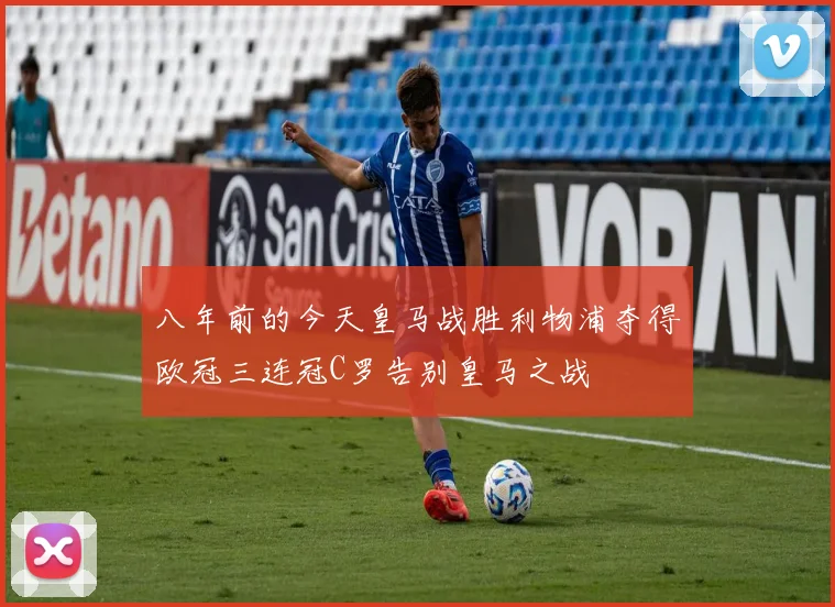 八年前的今天皇马战胜利物浦夺得欧冠三连冠C罗告别皇马之战