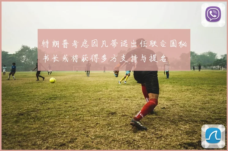 特朗普考虑因凡蒂诺出任联合国秘书长或将获得多方支持与提名