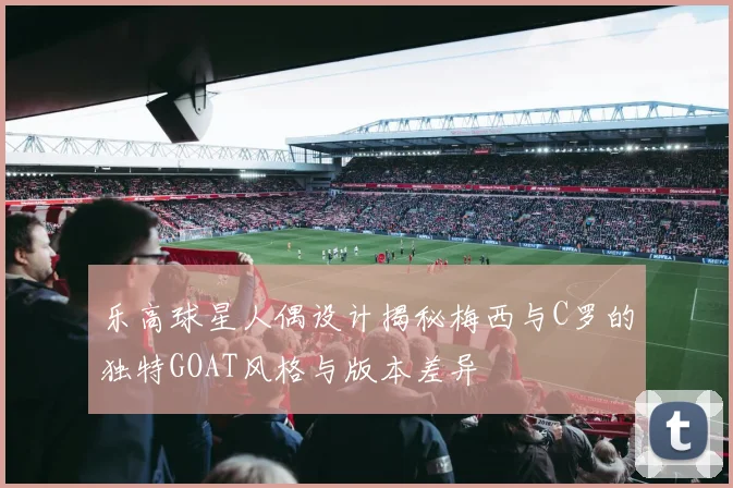 乐高球星人偶设计揭秘梅西与C罗的独特GOAT风格与版本差异